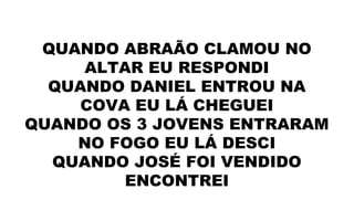 QUANDO ABRAÃO CLAMOU NO
ALTAR EU RESPONDI
QUANDO DANIEL ENTROU NA
COVA EU LÁ CHEGUEI
QUANDO OS 3 JOVENS ENTRARAM
NO FOGO EU LÁ DESCI
QUANDO JOSÉ FOI VENDIDO
ENCONTREI
 
