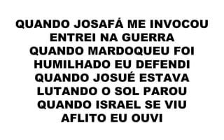 QUANDO JOSAFÁ ME INVOCOU
ENTREI NA GUERRA
QUANDO MARDOQUEU FOI
HUMILHADO EU DEFENDI
QUANDO JOSUÉ ESTAVA
LUTANDO O SOL PAROU
QUANDO ISRAEL SE VIU
AFLITO EU OUVI
 