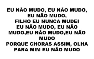EU NÃO MUDO, EU NÃO MUDO,
EU NÃO MUDO,
FILHO EU NUNCA MUDEI
EU NÃO MUDO, EU NÃO
MUDO,EU NÃO MUDO,EU NÃO
MUDO
PORQUE CHORAS ASSIM, OLHA
PARA MIM EU NÃO MUDO
 