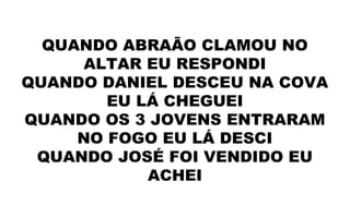 QUANDO ABRAÃO CLAMOU NO
ALTAR EU RESPONDI
QUANDO DANIEL DESCEU NA COVA
EU LÁ CHEGUEI
QUANDO OS 3 JOVENS ENTRARAM
NO FOGO EU LÁ DESCI
QUANDO JOSÉ FOI VENDIDO EU
ACHEI
 