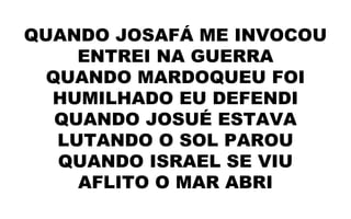 QUANDO JOSAFÁ ME INVOCOU
ENTREI NA GUERRA
QUANDO MARDOQUEU FOI
HUMILHADO EU DEFENDI
QUANDO JOSUÉ ESTAVA
LUTANDO O SOL PAROU
QUANDO ISRAEL SE VIU
AFLITO O MAR ABRI
 