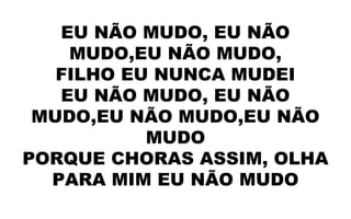 EU NÃO MUDO, EU NÃO
MUDO,EU NÃO MUDO,
FILHO EU NUNCA MUDEI
EU NÃO MUDO, EU NÃO
MUDO,EU NÃO MUDO,EU NÃO
MUDO
PORQUE CHORAS ASSIM, OLHA
PARA MIM EU NÃO MUDO
 