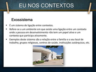 É um sistema de ligação entre contextos.
 Refere-se a um ambiente em que existe uma ligação entre um contexto
onde a pessoa em desenvolvimento não tem um papel ativo e um
contexto que participa ativamente.
 Exemplos deste sistema são a relação entre a familía e o seu local de
trabalho, grupos religiosos, centros de saúde, instituições autárquicas, etc.
EU NOS CONTEXTOS
Exossistema
 