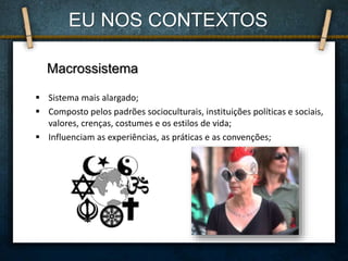  Sistema mais alargado;
 Composto pelos padrões socioculturais, instituições políticas e sociais,
valores, crenças, costumes e os estilos de vida;
 Influenciam as experiências, as práticas e as convenções;
Macrossistema
EU NOS CONTEXTOS
 