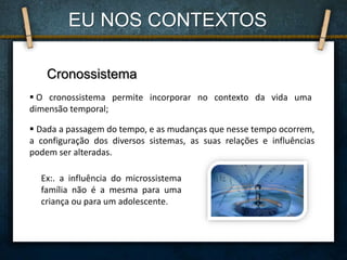 Cronossistema
 O cronossistema permite incorporar no contexto da vida uma
dimensão temporal;
 Dada a passagem do tempo, e as mudanças que nesse tempo ocorrem,
a configuração dos diversos sistemas, as suas relações e influências
podem ser alteradas.
Ex:. a influência do microssistema
família não é a mesma para uma
criança ou para um adolescente.
EU NOS CONTEXTOS
 