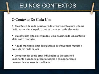 EU NOS CONTEXTOS
O Contexto De Cada Um
 O contexto de cada pessoa em desenvolvimento é um sistema
muito vasto, afetado pelo o que se passa em cada elemento.
 Os contextos estão interligados, uma mudança de um contexto
afeta outro contexto.
 A cada momento, uma configuração de influências mútuas é
exercida em cada pessoa.
 Compreender como estas influências se processam é
importante quando se procura explicar o comportamento
humano de modo contextualizado.
 