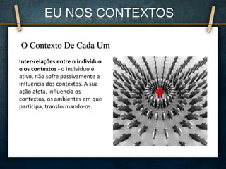 EU NOS CONTEXTOS
O Contexto De Cada Um
Inter-relações entre o indivíduo
e os contextos - o individuo é
ativo, não sofre passivamente a
influência dos contextos. A sua
ação afeta, influencia os
contextos, os ambientes em que
participa, transformando-os.
 