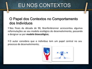O Papel dos Contextos no Comportamento
dos Indivíduos
 Nos finais da década de 90, Bronfenbrenner acrescentou algumas
reformulações ao seu modelo ecológico do desenvolvimento, passando
a designar-se por modelo bioecológico;
 O autor considera que o indivíduo tem um papel central no seu
processo de desenvolvimento;
EU NOS CONTEXTOS
 