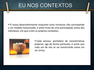  Cada pessoa, portadora de características
próprias, age de forma particular, é assim que
cada um de nós se vai construindo como um
ser único;
 O nosso desenvolvimento enquanto seres humanos não corresponde
a um modelo mecanizado, é antes fruto de uma participação activa dos
indivíduos, em que criam os próprios contextos;
EU NOS CONTEXTOS
 