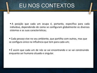  Cada pessoa vive no seu ambiente, que partilha com outros, mas que
se configura único na influência que tem para cada um;
 É assim que cada um de nós se vai encontrando e se vai construindo
enquanto ser humano situado e singular.
 A posição que cada um ocupa é, portanto, especifica para cada
individuo, dependendo de como se configuram globalmente os diversos
sistemas e as suas características;
EU NOS CONTEXTOS
 