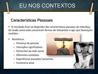  Resiliência:
– Presença de pessoas
– Interações significativas
– Elementos da rede social
– Diferentes contextos
– Experiências passadas/ presentes
– Fenómeno ativo
Características Pessoais
 O resultado final vai depender das características pessoais do indivíduo,
do modo como estes encontram formas de interpretar e agir que favoreçam
sentidos;
EU NOS CONTEXTOS
 