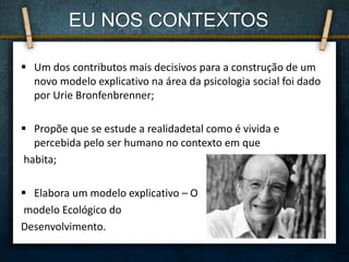  Um dos contributos mais decisivos para a construção de um
novo modelo explicativo na área da psicologia social foi dado
por Urie Bronfenbrenner;
 Propõe que se estude a realidadetal como é vivida e
percebida pelo ser humano no contexto em que
habita;
 Elabora um modelo explicativo – O
modelo Ecológico do
Desenvolvimento.
EU NOS CONTEXTOS
 