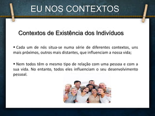 Contextos de Existência dos Indivíduos
 Cada um de nós situa-se numa série de diferentes contextos, uns
mais próximos, outros mais distantes, que influenciam a nossa vida;
 Nem todos têm o mesmo tipo de relação com uma pessoa e com a
sua vida. No entanto, todos eles influenciam o seu desenvolvimento
pessoal.
EU NOS CONTEXTOS
 