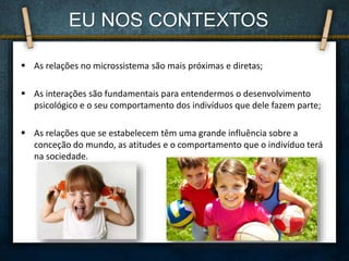  As relações no microssistema são mais próximas e diretas;
 As interações são fundamentais para entendermos o desenvolvimento
psicológico e o seu comportamento dos indivíduos que dele fazem parte;
 As relações que se estabelecem têm uma grande influência sobre a
conceção do mundo, as atitudes e o comportamento que o indivíduo terá
na sociedade.
EU NOS CONTEXTOS
 
