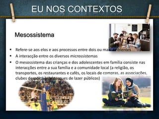 Mesossistema
 Refere-se aos elos e aos processos entre dois ou mais ambientes
 A interacção entre os diversos microssistemas
 O mesossistema das crianças e dos adolescentes em família consiste nas
interacções entre a sua família e a comunidade local (a religião, os
transportes, os restaurantes e cafés, os locais de compras, as associações,
clubes desportivos e parques de lazer públicos)
EU NOS CONTEXTOS
 