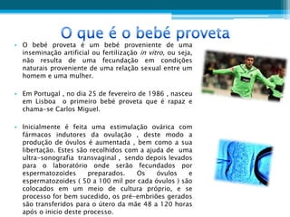 • O bebé proveta é um bebé proveniente de uma
  inseminação artificial ou fertilização in vitro, ou seja,
  não resulta de uma fecundação em condições
  naturais proveniente de uma relação sexual entre um
  homem e uma mulher.

• Em Portugal , no dia 25 de fevereiro de 1986 , nasceu
  em Lisboa o primeiro bebé proveta que é rapaz e
  chama-se Carlos Miguel.

• Inicialmente é feita uma estimulação ovárica com
  fármacos indutores da ovulação , deste modo a
  produção de óvulos é aumentada , bem como a sua
  libertação. Estes são recolhidos com a ajuda de uma
  ultra-sonografia transvaginal , sendo depois levados
  para o laboratório onde serão fecundados por
  espermatozoides      preparados.    Os    óvulos   e
  espermatozoides ( 50 a 100 mil por cada óvulos ) são
  colocados em um meio de cultura próprio, e se
  processo for bem sucedido, os pré-embriões gerados
  são transferidos para o útero da mãe 48 a 120 horas
  após o inicio deste processo.
 