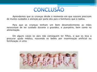 Aprendemos que as crianças desde o momento em que nascem precisam
de muitos cuidados e atenção por parte dos pais e familiares que o rodeia.

     Para que as crianças tenham um bom desenvolvimento as mães
necessitam de ter cuidado durante a gravidez, e puerpério, bem como na
alimentação.

       Em alguns casos os pais não conseguem ter filhos, o que os leva a
procurar ajuda médica, nascendo os bebés por inseminação artificial ou
fertilização in vitro.
 