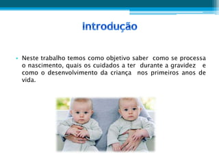 • Neste trabalho temos como objetivo saber como se processa
  o nascimento, quais os cuidados a ter durante a gravidez e
  como o desenvolvimento da criança nos primeiros anos de
  vida.
 