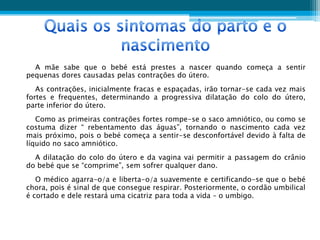 A mãe sabe que o bebé está prestes a nascer quando começa a sentir
pequenas dores causadas pelas contrações do útero.
   As contrações, inicialmente fracas e espaçadas, irão tornar-se cada vez mais
fortes e frequentes, determinando a progressiva dilatação do colo do útero,
parte inferior do útero.
   Como as primeiras contrações fortes rompe-se o saco amniótico, ou como se
costuma dizer “ rebentamento das águas”, tornando o nascimento cada vez
mais próximo, pois o bebé começa a sentir-se desconfortável devido à falta de
líquido no saco amniótico.
  A dilatação do colo do útero e da vagina vai permitir a passagem do crânio
do bebé que se “comprime”, sem sofrer qualquer dano.
   O médico agarra-o/a e liberta-o/a suavemente e certificando-se que o bebé
chora, pois é sinal de que consegue respirar. Posteriormente, o cordão umbilical
é cortado e dele restará uma cicatriz para toda a vida – o umbigo.
 