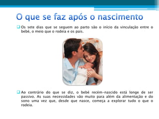  Os sete dias que se seguem ao parto são o início da vinculação entre o
  bebé, o meio que o rodeia e os pais.




 Ao contrário do que se diz, o bebé recém-nascido está longe de ser
  passivo. As suas necessidades vão muito para além da alimentação e do
  sono uma vez que, desde que nasce, começa a explorar tudo o que o
  rodeia.
 