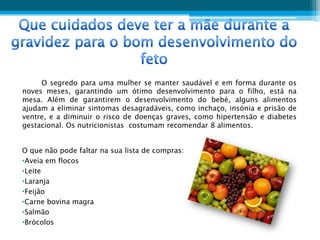 O segredo para uma mulher se manter saudável e em forma durante os
noves meses, garantindo um ótimo desenvolvimento para o filho, está na
mesa. Além de garantirem o desenvolvimento do bebé, alguns alimentos
ajudam a eliminar sintomas desagradáveis, como inchaço, insónia e prisão de
ventre, e a diminuir o risco de doenças graves, como hipertensão e diabetes
gestacional. Os nutricionistas costumam recomendar 8 alimentos.


O que não pode faltar na sua lista de compras:
•Aveia em flocos
•Leite
•Laranja
•Feijão
•Carne bovina magra
•Salmão
•Brócolos
 