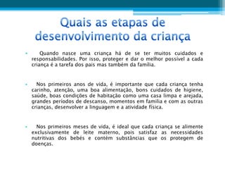 •       Quando nasce uma criança há de se ter muitos cuidados e
    responsabilidades. Por isso, proteger e dar o melhor possível a cada
    criança é a tarefa dos pais mas também da família.


•     Nos primeiros anos de vida, é importante que cada criança tenha
    carinho, atenção, uma boa alimentação, bons cuidados de higiene,
    saúde, boas condições de habitação como uma casa limpa e arejada,
    grandes períodos de descanso, momentos em familia e com as outras
    crianças, desenvolver a linguagem e a atividade física.


•     Nos primeiros meses de vida, é ideal que cada criança se alimente
    exclusivamente de leite materno, pois satisfaz as necessidades
    nutritivas dos bebés e contém substâncias que os protegem de
    doenças.
 