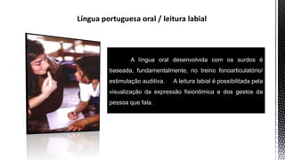 A língua oral desenvolvida com os surdos é
baseada, fundamentalmente, no treino fonoarticulatório/
estimulação auditiva. A leitura labial é possibilitada pela
visualização da expressão fisionômica e dos gestos da
pessoa que fala.
 