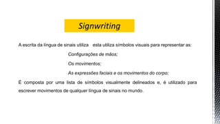 A escrita da língua de sinais utiliza esta utiliza símbolos visuais para representar as:
Configurações de mãos;
Os movimentos;
As expressões faciais e os movimentos do corpo;
É composta por uma lista de símbolos visualmente delineados e, é utilizado para
escrever movimentos de qualquer língua de sinais no mundo.
 