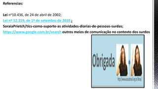 Referencias:
Lei no10.436, de 24 de abril de 2002;
Lei nº 12.319, de 1º de setembro de 2010 ;
SoraiaPrietch/tics-como-suporte-as atividades-diarias-de-pessoas-surdas;
https://www.google.com.br/search outros meios de comunicação no contexto dos surdos
 