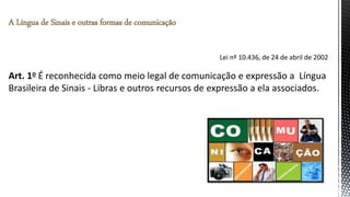Lei nº 10.436, de 24 de abril de 2002
Art. 1o É reconhecida como meio legal de comunicação e expressão a Língua
Brasileira de Sinais - Libras e outros recursos de expressão a ela associados.
A Língua de Sinais e outras formas de comunicação
 