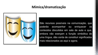 São recursos possíveis na comunicação, que
poderão acompanhar ou enriquecer os
conteúdos discutidos em sala de aula e que,
embora não exerçam a função simbólica de
uma língua, dão conta de constituir significados
mais relacionados ao aqui e agora.
 