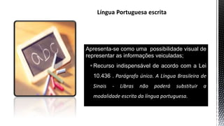 Apresenta-se como uma possibilidade visual de
representar as informações veiculadas;
Recurso indispensável de acordo com a Lei
10.436 . Parágrafo único. A Língua Brasileira de
Sinais - Libras não poderá substituir a
modalidade escrita da língua portuguesa.
 