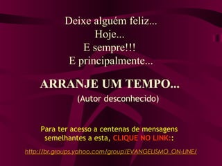Deixe alguém feliz...
Hoje...
E sempre!!!
E principalmente...
ARRANJE UM TEMPO...
http://br.groups.yahoo.com/group/EVANGELISMO_ON-LINE/
Para ter acesso a centenas de mensagens
semelhantes a esta, CLIQUE NO LINK::
(Autor desconhecido)
 