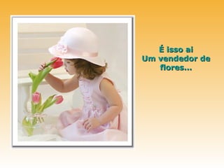 É isso ai
Um vendedor de
   flores...
 