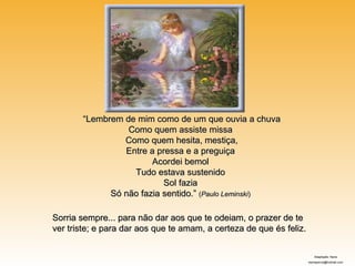 “Lembrem de mim como de um que ouvia a chuva
                 Como quem assiste missa
                Como quem hesita, mestiça,
                Entre a pressa e a preguiça
                       Acordei bemol
                  Tudo estava sustenido
                          Sol fazia
             Só não fazia sentido.” (Paulo Leminski)

Sorria sempre... para não dar aos que te odeiam, o prazer de te
ver triste; e para dar aos que te amam, a certeza de que és feliz.


                                                                        Adaptação: Nane
                                                                     elaineperva@hotmail.com
 