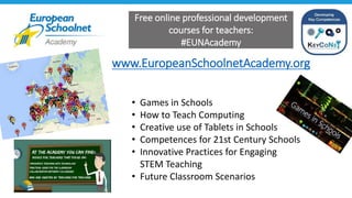 www.EuropeanSchoolnetAcademy.org
Free online professional development
courses for teachers:
#EUNAcademy
• Games in Schools
• How to Teach Computing
• Creative use of Tablets in Schools
• Competences for 21st Century Schools
• Innovative Practices for Engaging
STEM Teaching
• Future Classroom Scenarios
 