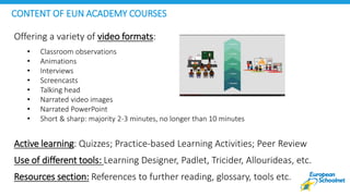Offering a variety of video formats:
• Classroom observations
• Animations
• Interviews
• Screencasts
• Talking head
• Narrated video images
• Narrated PowerPoint
• Short & sharp: majority 2-3 minutes, no longer than 10 minutes
Active learning: Quizzes; Practice-based Learning Activities; Peer Review
Use of different tools: Learning Designer, Padlet, Tricider, Allourideas, etc.
Resources section: References to further reading, glossary, tools etc.
CONTENT OF EUN ACADEMY COURSES
 