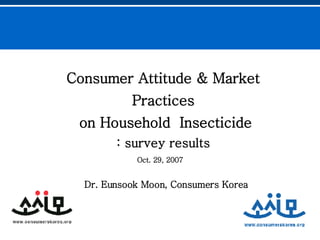 Consumer Attitude & Market Practices on Household  Insecticide : survey results Dr. Eunsook Moon, Consumers Korea   Oct. 29, 2007 