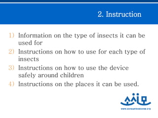Information on the type of insects it can be used for Instructions on how to use for each type of insects Instructions on how to use the device safely around children Instructions on the places it can be used. 2. Instruction  