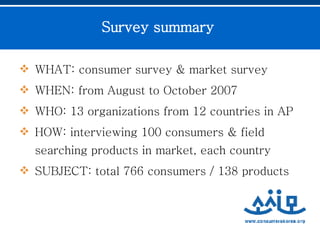 Survey summary   WHAT: consumer survey & market survey  WHEN: from August to October 2007  WHO: 13 organizations from 12 countries in AP HOW: interviewing 100 consumers & field searching products in market, each country SUBJECT: total 766 consumers / 138 products   