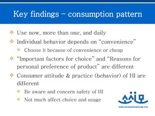 Use now, more than one, and daily  Individual behavior depends on “convenience”  Choose it because of convenience or cheap “ Important factors for choice” and “Reasons for personal preference of product” are different  Consumer attitude & practice (behavior) of HI are different  Be aware and concern safety of HI  Not much affect choice and usage Key findings – consumption pattern 