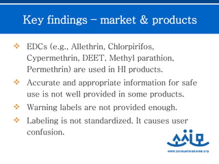 EDCs (e.g., Allethrin, Chlorpirifos, Cypermethrin, DEET, Methyl parathion, Permethrin) are used in HI products. Accurate and appropriate information for safe use is not well provided in some products. Warning labels are not provided enough.  Labeling is not standardized. It causes user confusion.  Key findings – market & products 