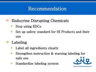 Endocrine Disrupting Chemicals Stop using EDCs Set up safety standard for HI Products and their use  Labeling  Label all ingredients clearly Strengthen instruction & warning labeling for safe use Standardize labeling system  Recommendation  
