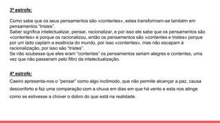 3ª estrofe:
Como sabe que os seus pensamentos são «contentes», estes transformam-se também em
pensamentos “tristes”.
Saber significa intelectualizar, pensar, racionalizar, e por isso ele sabe que os pensamentos são
«contentes» é porque os racionalizou, então os pensamentos são «contentes e tristes» porque
por um lado captam a essência do mundo, por isso «contentes», mas não escapam à
racionalização, por isso são “tristes”.
Se não soubesse que eles eram “contentes” os pensamentos seriam alegres e contentes, uma
vez que não passariam pelo filtro da intelectualização.
4ª estrofe:
Caeiro apresenta-nos o “pensar” como algo incômodo, que não permite alcançar a paz, causa
desconforto e faz uma comparação com a chuva em dias em que há vento e esta nos atinge
como se estivesse a chover o dobro do que está na realidade.
 
