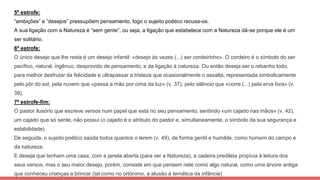 5ª estrofe:
“ambições” e ”desejos” pressupõem pensamento, logo o sujeito poético recusa-os.
A sua ligação com a Natureza é “sem gente”, ou seja, a ligação que estabelece com a Natureza dá-se porque ele é um
ser solitário.
6ª estrofe:
O único desejo que lhe resta é um desejo infantil: «desejo às vezes (...) ser cordeirinho». O cordeiro é o símbolo do ser
pacífico, natural, ingênuo, desprovido de pensamento, e da ligação à natureza. Ou então deseja ser o rebanho todo,
para melhor desfrutar da felicidade e ultrapassar a tristeza que ocasionalmente o assalta, representada simbolicamente
pelo pôr do sol, pela nuvem que «passa a mão por cima da luz» (v. 37), pelo silêncio que «corre (...) pela erva fora» (v.
38).
7ª estrofe-fim:
O pastor ilusório que escreve versos num papel que está no seu pensamento, sentindo «um cajado nas mãos» (v. 42),
um cajado que só sente, não possui (o cajado é o atributo do pastor e, simultaneamente, o símbolo da sua segurança e
estabilidade).
De seguida, o sujeito poético saúda todos quantos o lerem (v. 49), de forma gentil e humilde, como homem do campo e
da natureza.
E deseja que tenham uma casa, com a janela aberta (para ver a Natureza), a cadeira predileta propícia à leitura dos
seus versos, mas o seu maior desejo, porém, consiste em que pensem nele como algo natural, como uma árvore antiga
que conheceu crianças a brincar (tal como no ortónimo, a alusão à temática da infância)
 