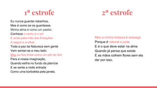 1ª estrofe 2ª estrofe
Eu nunca guardei rebanhos,
Mas é como se os guardasse.
Minha alma é como um pastor,
Conhece o vento e o sol
E anda pela mão das Estações
A seguir e a olhar.
Toda a paz da Natureza sem gente
Vem sentar-se a meu lado.
Mas eu fico triste como um pôr do Sol
Para a nossa imaginação,
Quando esfria no fundo da planície
E se sente a noite entrada
Como uma borboleta pela janela.
Mas a minha tristeza é sossego
Porque é natural e justa
E é o que deve estar na alma
Quando já pensa que existe
E as mãos colhem flores sem ela
dar por isso.
 