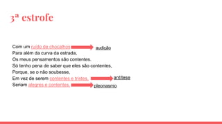 3ª estrofe
Com um ruído de chocalhos
Para além da curva da estrada,
Os meus pensamentos são contentes.
Só tenho pena de saber que eles são contentes,
Porque, se o não soubesse,
Em vez de serem contentes e tristes,
Seriam alegres e contentes.
audição
antítese
pleonasmo
 