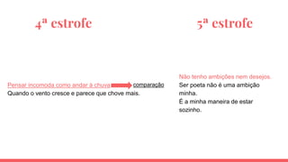 4ª estrofe 5ª estrofe
Pensar incomoda como andar à chuva
Quando o vento cresce e parece que chove mais.
Não tenho ambições nem desejos.
Ser poeta não é uma ambição
minha.
É a minha maneira de estar
sozinho.
comparação
 