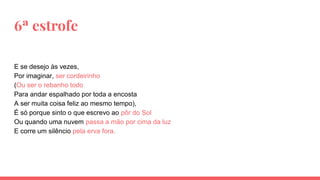 6ª estrofe
E se desejo às vezes,
Por imaginar, ser cordeirinho
(Ou ser o rebanho todo
Para andar espalhado por toda a encosta
A ser muita coisa feliz ao mesmo tempo),
É só porque sinto o que escrevo ao pôr do Sol
Ou quando uma nuvem passa a mão por cima da luz
E corre um silêncio pela erva fora.
 