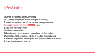 7ªestrofe
Quando me sento a escrever versos
Ou, passeando pelos caminhos ou pelos atalhos,
Escrevo versos num papel que está no meu pensamento,
Sinto um cajado nas mãos
E vejo um recorte de mim
No cimo dum outeiro,
Olhando para o meu rebanho e vendo as minhas ideias,
Ou olhando para as minhas ideias e vendo o meu rebanho,
E sorrindo vagamente como quem não compreende o que se diz
E quer fingir que compreende.
tacto
 